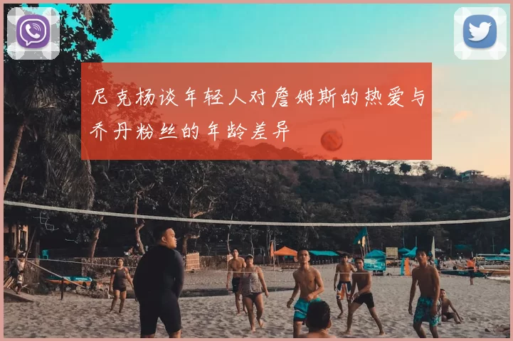 尼克杨谈年轻人对詹姆斯的热爱与乔丹粉丝的年龄差异