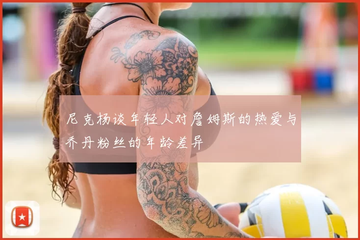 尼克杨谈年轻人对詹姆斯的热爱与乔丹粉丝的年龄差异