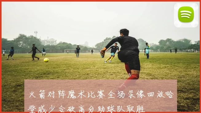 火箭对阵魔术比赛全场录像回放哈登威少合砍高分助球队取胜
