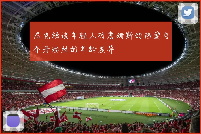 尼克杨谈年轻人对詹姆斯的热爱与乔丹粉丝的年龄差异