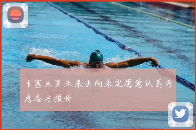 卡塞米罗未来去向未定愿意认真考虑各方报价