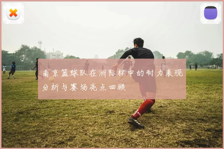 南京篮球队在洲际杯中的耐力表现分析与赛场亮点回顾