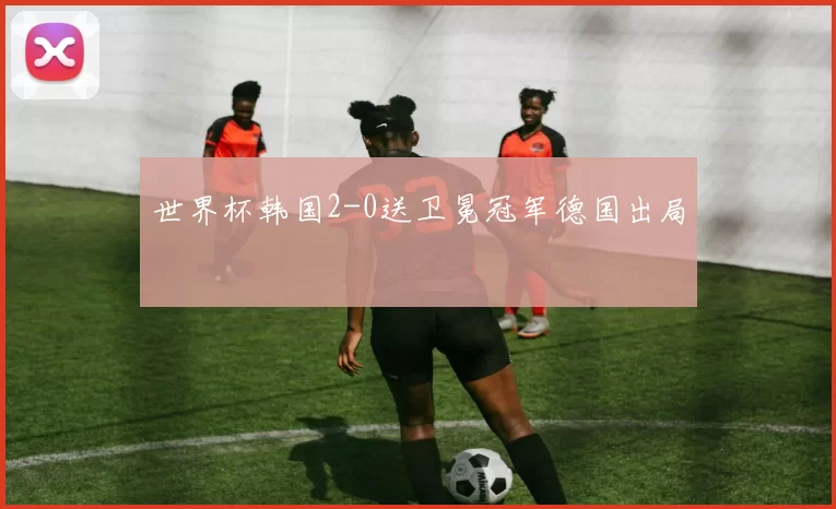 世界杯韩国2-0送卫冕冠军德国出局