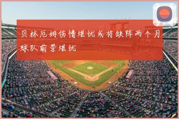 贝林厄姆伤情堪忧或将缺阵两个月球队前景堪忧