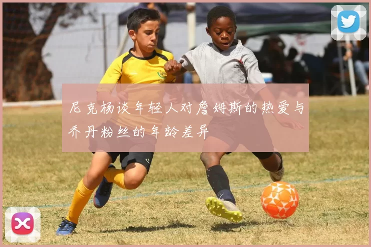 尼克杨谈年轻人对詹姆斯的热爱与乔丹粉丝的年龄差异