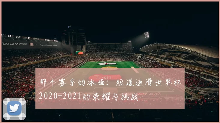 那个赛季的冰面：短道速滑世界杯2020-2021的荣耀与挑战