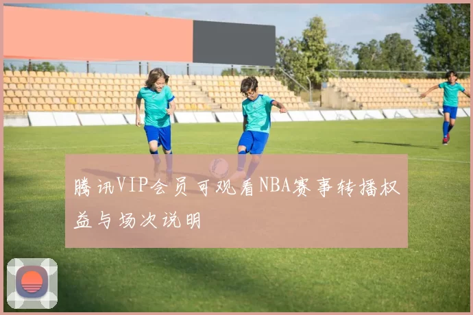 腾讯VIP会员可观看NBA赛事转播权益与场次说明