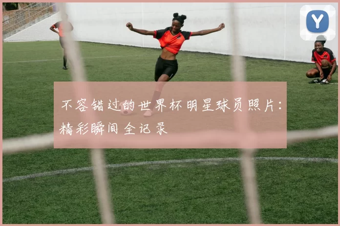 不容错过的世界杯明星球员照片：精彩瞬间全记录
