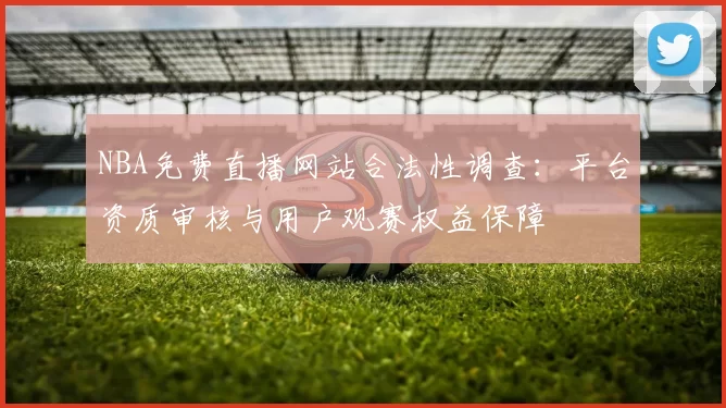 NBA免费直播网站合法性调查：平台资质审核与用户观赛权益保障