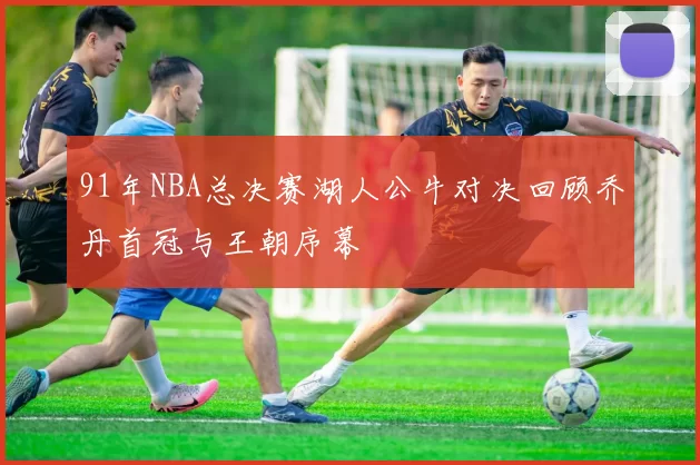 91年NBA总决赛湖人公牛对决回顾乔丹首冠与王朝序幕