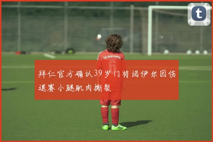 拜仁官方确认39岁门将诺伊尔因伤退赛小腿肌肉撕裂