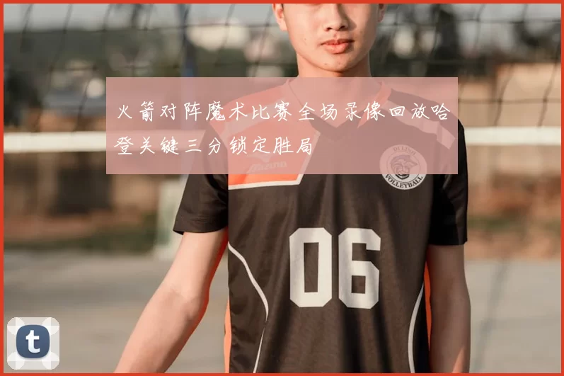 火箭对阵魔术比赛全场录像回放哈登关键三分锁定胜局