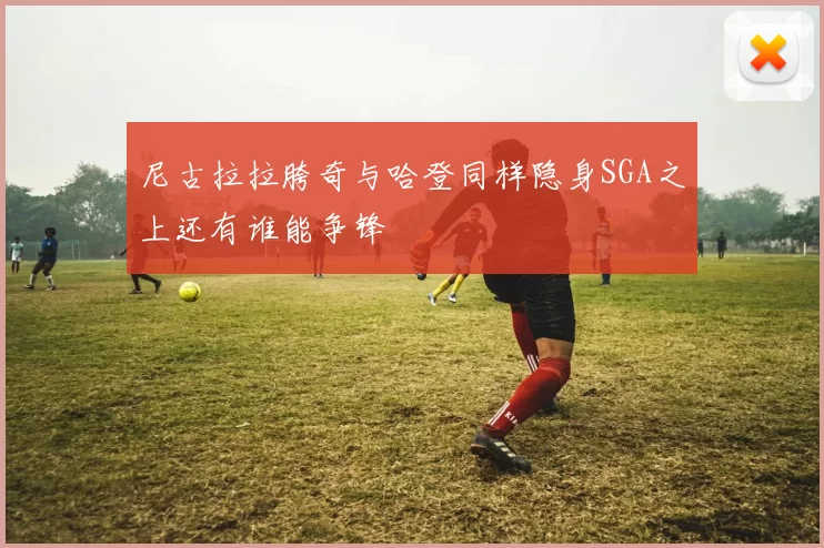 尼古拉拉胯奇与哈登同样隐身SGA之上还有谁能争锋
