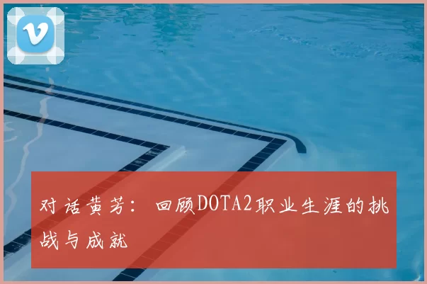 对话黄芳：回顾DOTA2职业生涯的挑战与成就