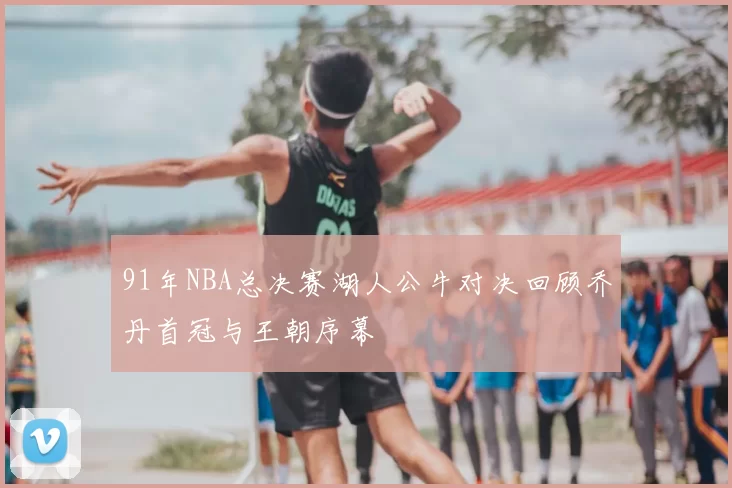 91年NBA总决赛湖人公牛对决回顾乔丹首冠与王朝序幕