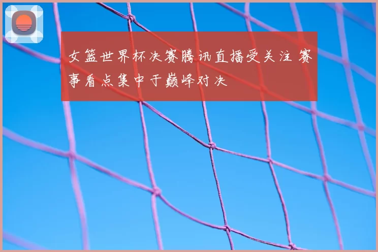 女篮世界杯决赛腾讯直播受关注 赛事看点集中于巅峰对决