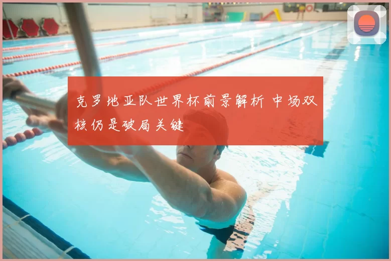 克罗地亚队世界杯前景解析 中场双核仍是破局关键