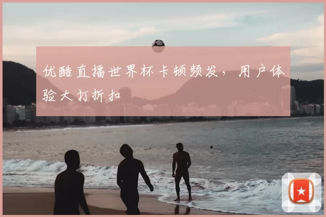 优酷直播世界杯卡顿频发，用户体验大打折扣
