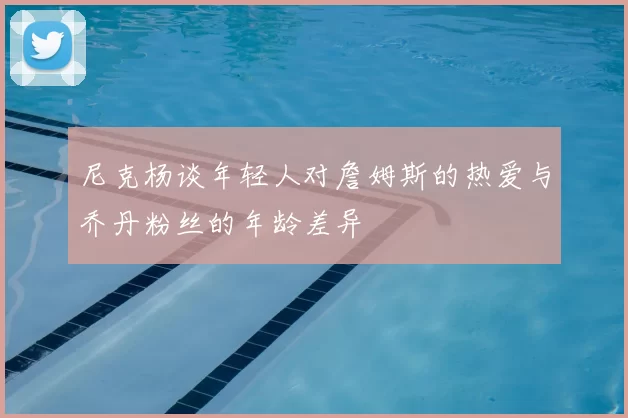 尼克杨谈年轻人对詹姆斯的热爱与乔丹粉丝的年龄差异
