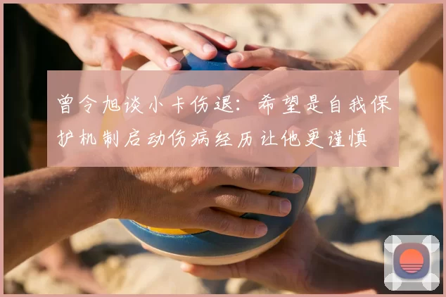 曾令旭谈小卡伤退：希望是自我保护机制启动伤病经历让他更谨慎