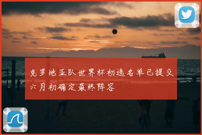 克罗地亚队世界杯初选名单已提交六月初确定最终阵容