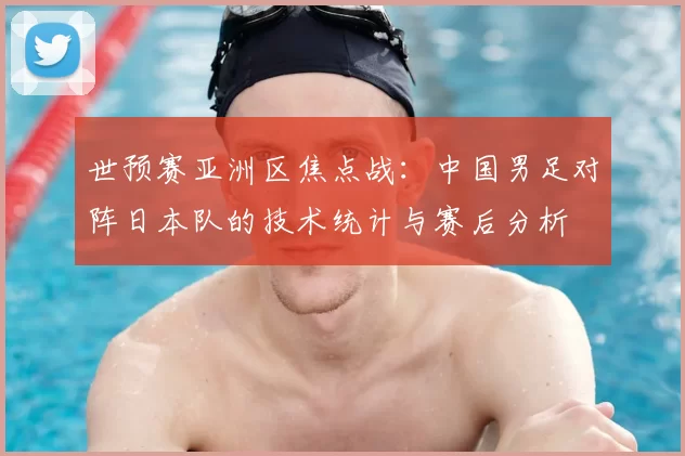 世预赛亚洲区焦点战：中国男足对阵日本队的技术统计与赛后分析