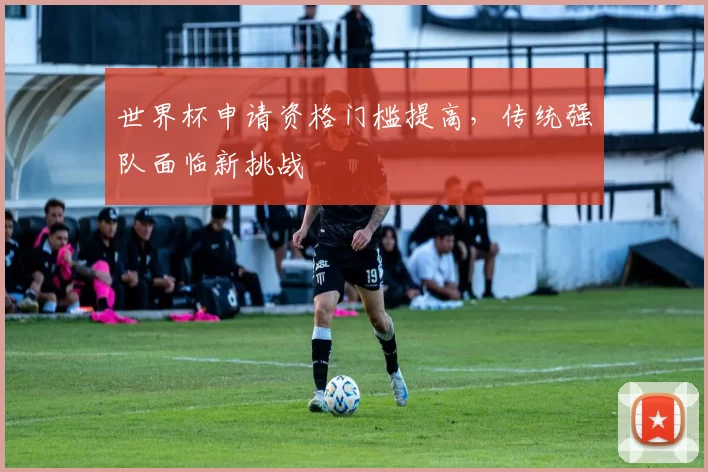 世界杯申请资格门槛提高,传统强队面临新挑战