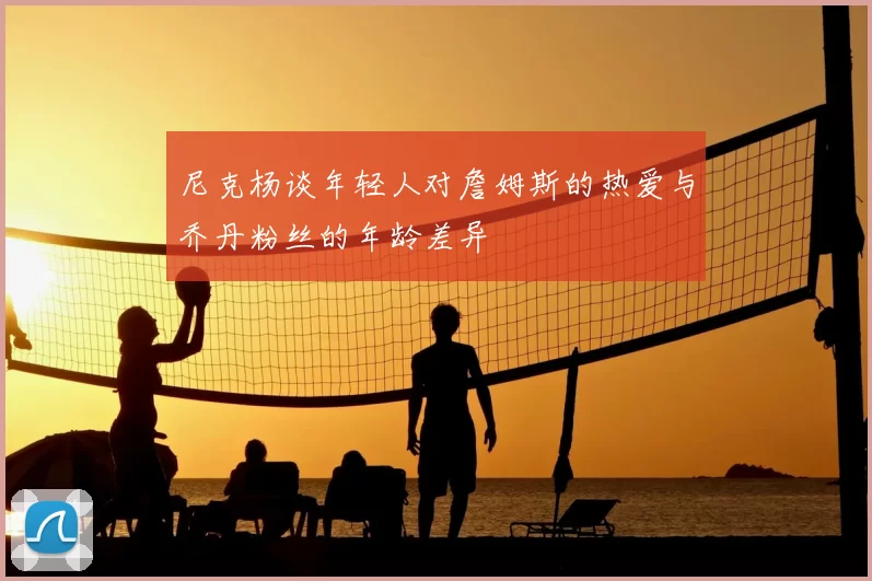 尼克杨谈年轻人对詹姆斯的热爱与乔丹粉丝的年龄差异