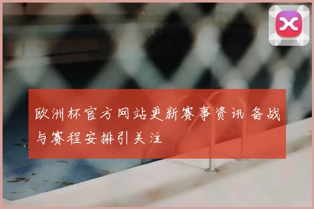 欧洲杯官方网站更新赛事资讯 备战与赛程安排引关注