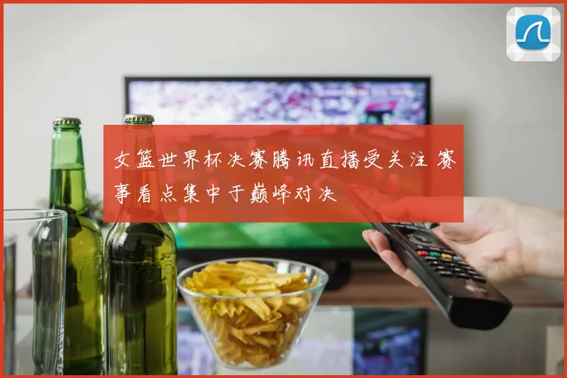 女篮世界杯决赛腾讯直播受关注 赛事看点集中于巅峰对决