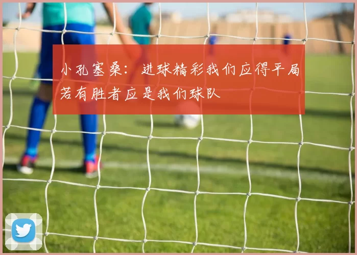 小孔塞桑:进球精彩我们应得平局若有胜者应是我们球队