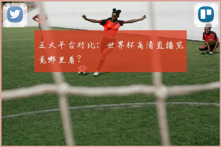五大平台对比：世界杯高清直播究竟哪里看？