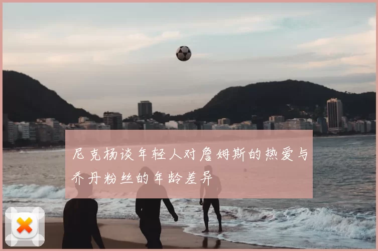 尼克杨谈年轻人对詹姆斯的热爱与乔丹粉丝的年龄差异