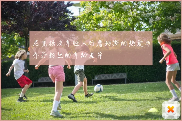 尼克杨谈年轻人对詹姆斯的热爱与乔丹粉丝的年龄差异