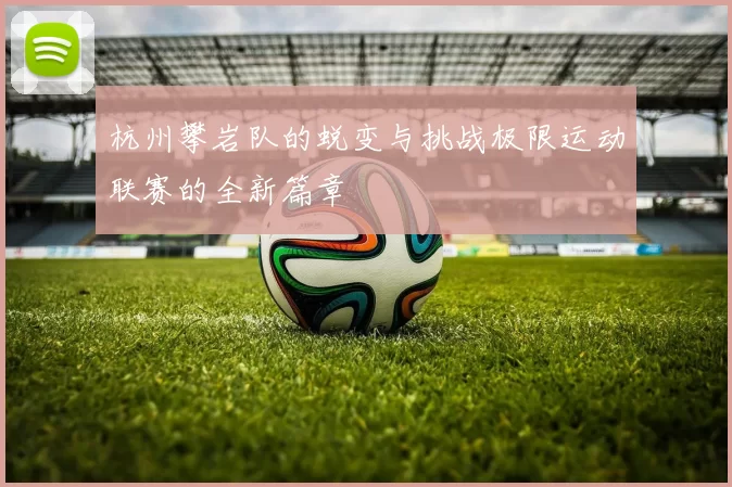 杭州攀岩队的蜕变与挑战极限运动联赛的全新篇章