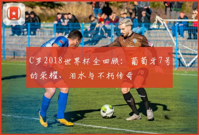 C罗2018世界杯全回顾：葡萄牙7号的荣耀、泪水与不朽传奇