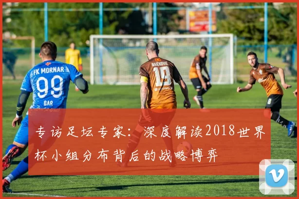 专访足坛专家：深度解读2018世界杯小组分布背后的战略博弈