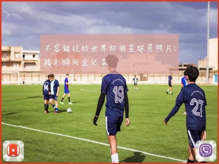 不容错过的世界杯明星球员照片:精彩瞬间全记录