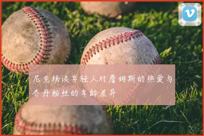 尼克杨谈年轻人对詹姆斯的热爱与乔丹粉丝的年龄差异