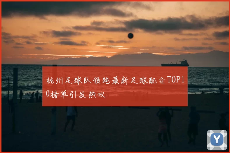 杭州足球队领跑最新足球配合TOP10榜单引发热议