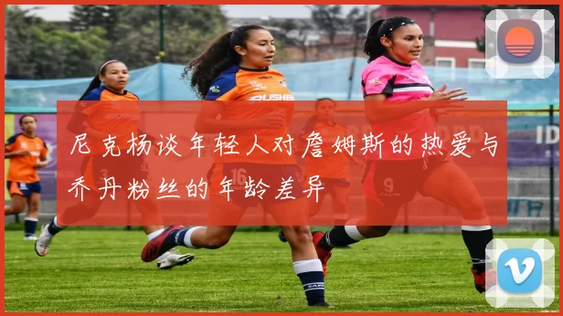 尼克杨谈年轻人对詹姆斯的热爱与乔丹粉丝的年龄差异
