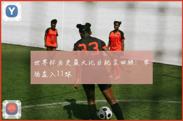 世界杯历史最大比分纪录回顾:单场轰入11球