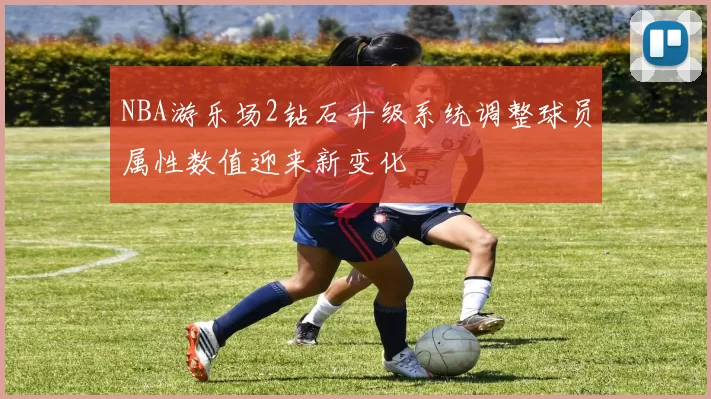 NBA游乐场2钻石升级系统调整球员属性数值迎来新变化