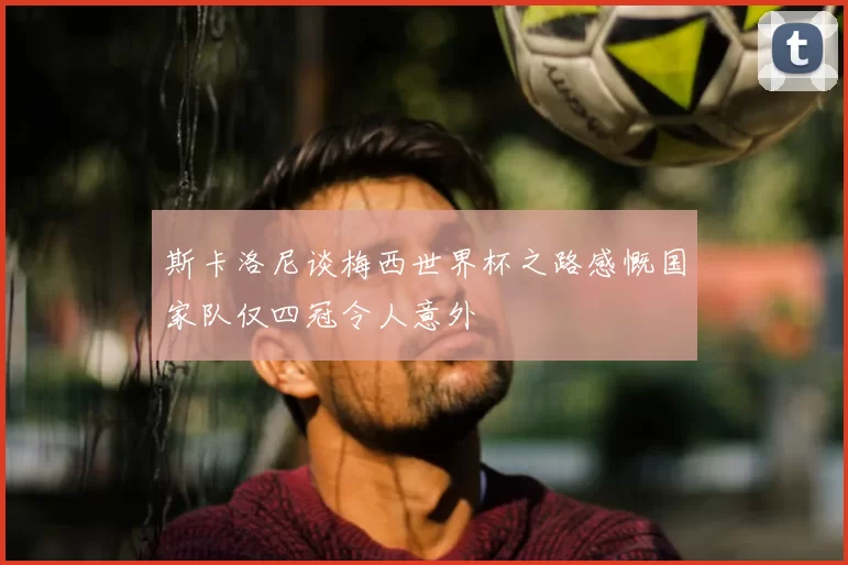 斯卡洛尼谈梅西世界杯之路感慨国家队仅四冠令人意外