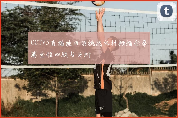 CCTV5直播皱市明挑战木村翔精彩拳赛全程回顾与分析