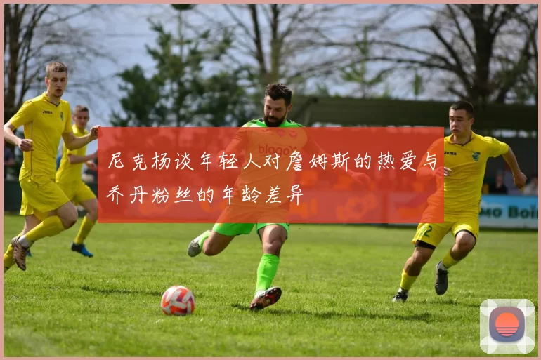 尼克杨谈年轻人对詹姆斯的热爱与乔丹粉丝的年龄差异