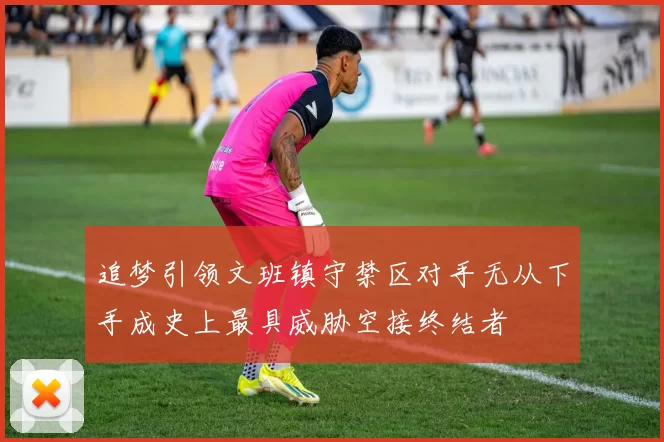 追梦引领文班镇守禁区对手无从下手成史上最具威胁空接终结者