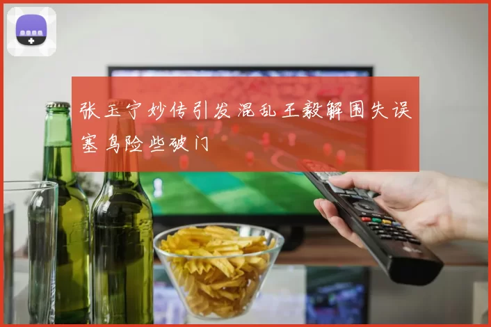 张玉宁妙传引发混乱王毅解围失误塞鸟险些破门