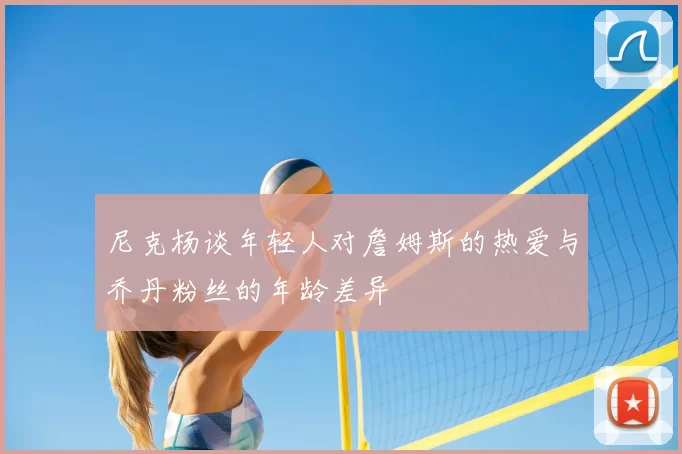 尼克杨谈年轻人对詹姆斯的热爱与乔丹粉丝的年龄差异