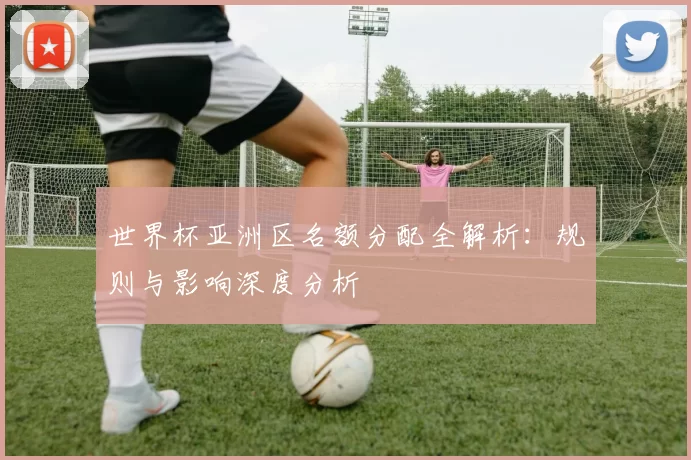 世界杯亚洲区名额分配全解析:规则与影响深度分析